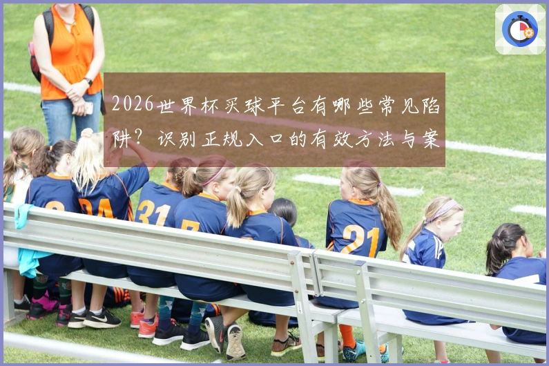 2026世界杯买球平台有哪些常见陷阱？识别正规入口的有效方法与案例分析