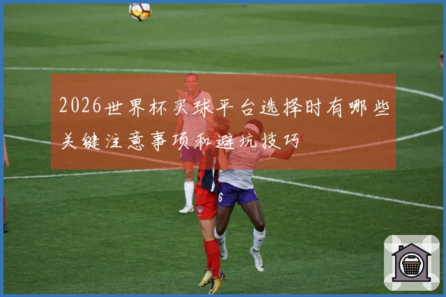 2026世界杯买球平台选择时有哪些关键注意事项和避坑技巧